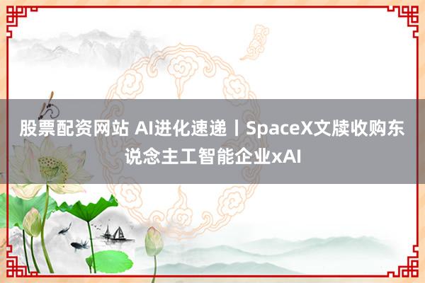 股票配资网站 AI进化速递丨SpaceX文牍收购东说念主工智能企业xAI