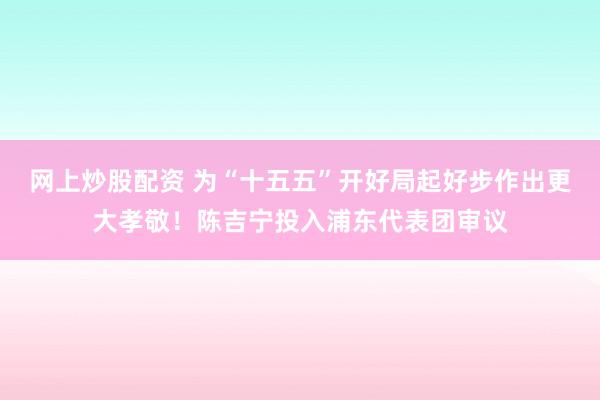 网上炒股配资 为“十五五”开好局起好步作出更大孝敬！陈吉宁投入浦东代表团审议