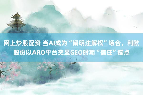 网上炒股配资 当AI成为“阐明注解权”场合，利欧股份以ARO平台突显GEO时期“信任”锚点