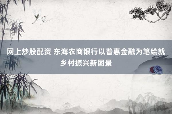 网上炒股配资 东海农商银行以普惠金融为笔绘就乡村振兴新图景