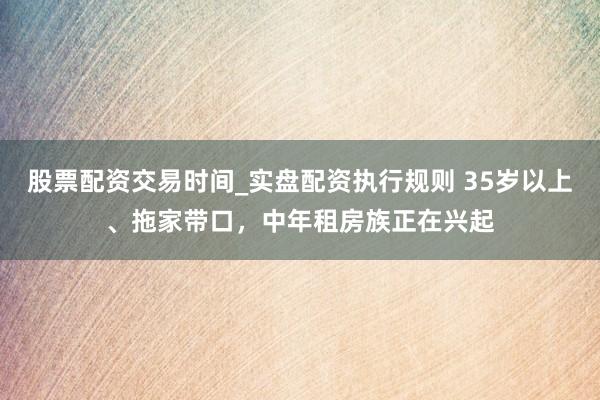 股票配资交易时间_实盘配资执行规则 35岁以上、拖家带口，中年租房族正在兴起