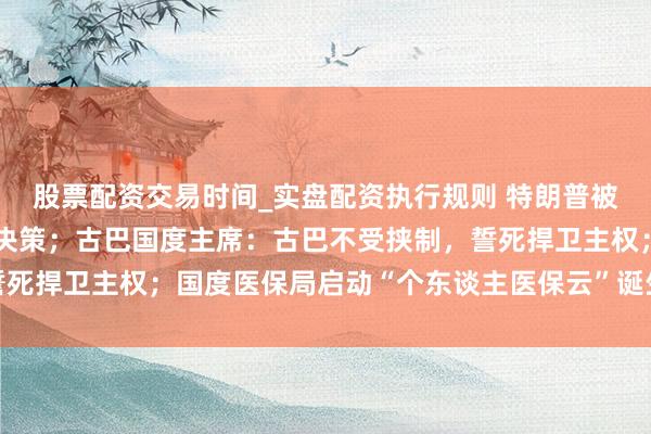 股票配资交易时间_实盘配资执行规则 特朗普被曝正商酌多个干预伊朗决策；古巴国度主席：古巴不受挟制，誓死捍卫主权；国度医保局启动“个东谈主医保云”诞生试点丨早报