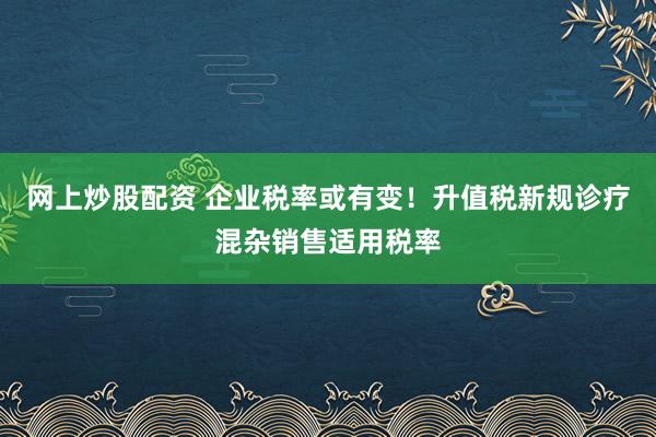 网上炒股配资 企业税率或有变！升值税新规诊疗混杂销售适用税率