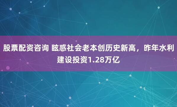 股票配资咨询 眩惑社会老本创历史新高，昨年水利建设投资1.28万亿