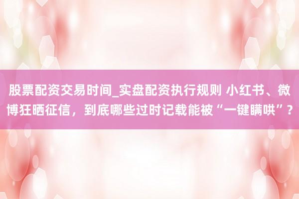 股票配资交易时间_实盘配资执行规则 小红书、微博狂晒征信,到底哪些过时记载能被“一键瞒哄”?