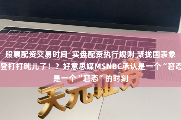 股票配资交易时间_实盘配资执行规则 聚拢国表象大会：拜登打打盹儿了！？好意思媒MSNBC承认是一个“窘态”的时刻