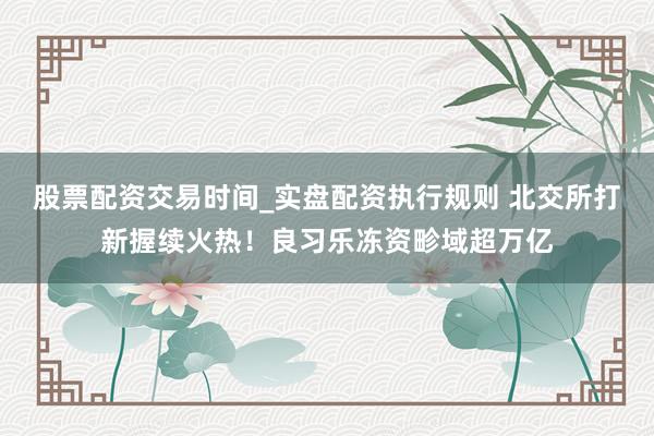 股票配资交易时间_实盘配资执行规则 北交所打新握续火热！良习乐冻资畛域超万亿
