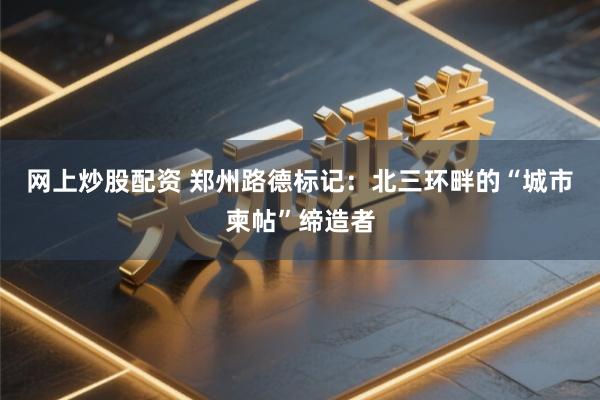 网上炒股配资 郑州路德标记:北三环畔的“城市柬帖”缔造者