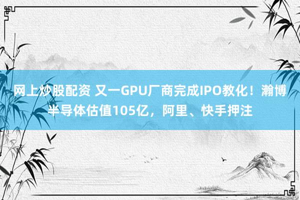网上炒股配资 又一GPU厂商完成IPO教化!瀚博半导体估值105亿,阿里、快手押注