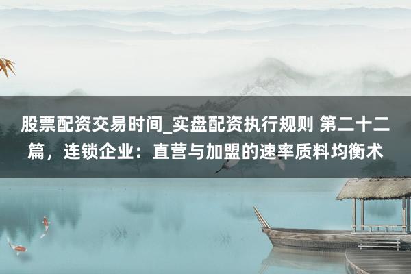 股票配资交易时间_实盘配资执行规则 第二十二篇,连锁企业:直营与加盟的速率质料均衡术