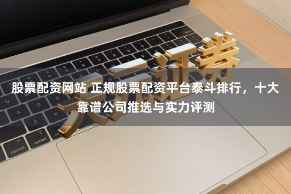 股票配资网站 正规股票配资平台泰斗排行，十大靠谱公司推选与实力评测