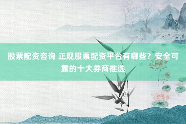 股票配资咨询 正规股票配资平台有哪些?安全可靠的十大券商推选