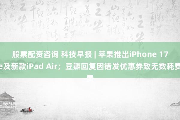 股票配资咨询 科技早报 | 苹果推出iPhone 17e及新款iPad Air；豆瓣回复因错发优惠券致无数耗费