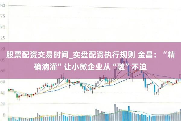 股票配资交易时间_实盘配资执行规则 金昌:“精确滴灌”让小微企业从“融”不迫