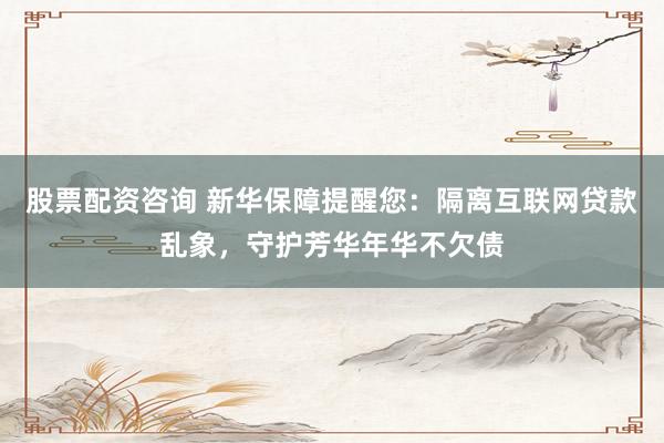 股票配资咨询 新华保障提醒您：隔离互联网贷款乱象，守护芳华年华不欠债