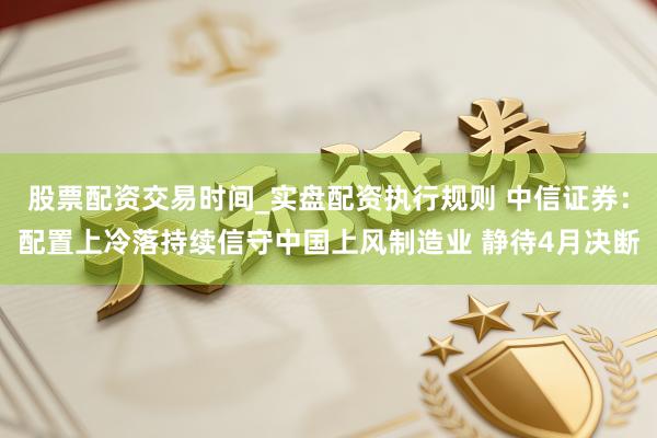 股票配资交易时间_实盘配资执行规则 中信证券：配置上冷落持续信守中国上风制造业 静待4月决断