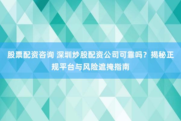 股票配资咨询 深圳炒股配资公司可靠吗？揭秘正规平台与风险遮掩指南