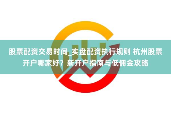 股票配资交易时间_实盘配资执行规则 杭州股票开户哪家好？新开户指南与低佣金攻略