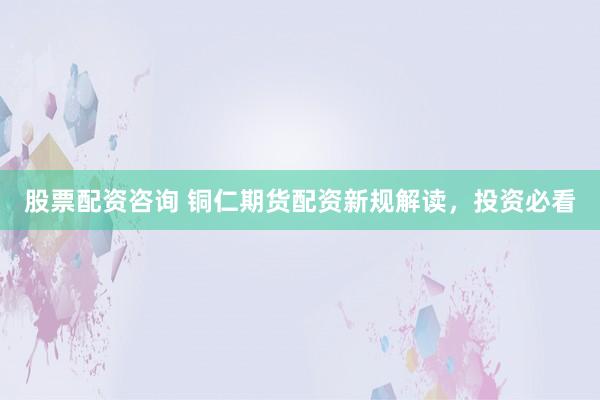 股票配资咨询 铜仁期货配资新规解读，投资必看
