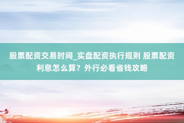 股票配资交易时间_实盘配资执行规则 股票配资利息怎么算？外行必看省钱攻略