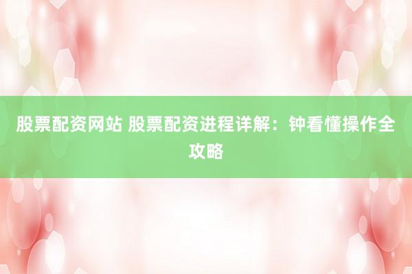 股票配资网站 股票配资进程详解：钟看懂操作全攻略