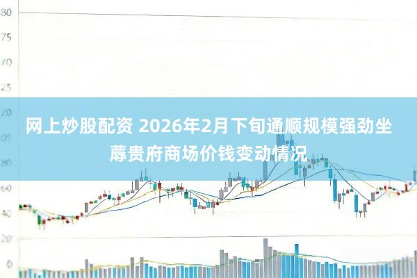 网上炒股配资 2026年2月下旬通顺规模强劲坐蓐贵府商场价钱变动情况