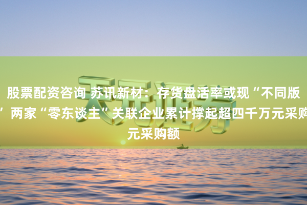 股票配资咨询 苏讯新材：存货盘活率或现“不同版块” 两家“零东谈主”关联企业累计撑起超四千万元采购额