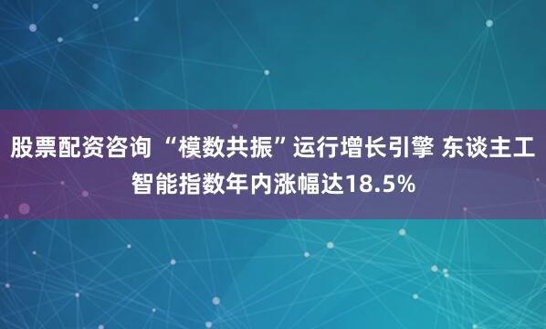 股票配资咨询 “模数共振”运行增长引擎 东谈主工智能指数年内涨幅达18.5%
