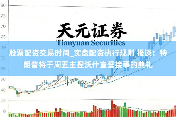 股票配资交易时间_实盘配资执行规则 报谈：特朗普将于周五主捏沃什宣誓接事的典礼