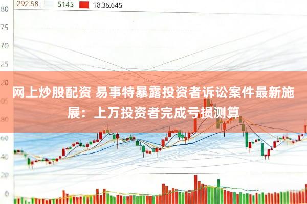 网上炒股配资 易事特暴露投资者诉讼案件最新施展：上万投资者完成亏损测算