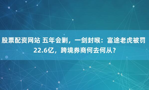 股票配资网站 五年会剿，一剑封喉：富途老虎被罚 22.6亿，跨境券商何去何从？