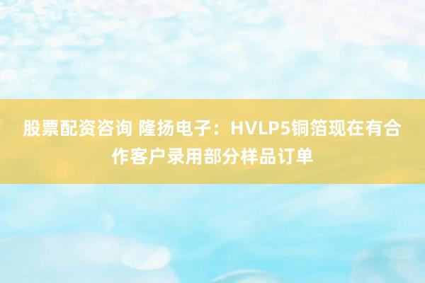 股票配资咨询 隆扬电子：HVLP5铜箔现在有合作客户录用部分样品订单