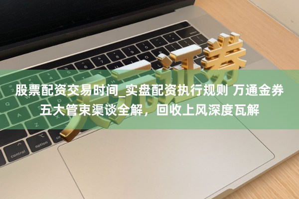 股票配资交易时间_实盘配资执行规则 万通金券五大管束渠谈全解，回收上风深度瓦解