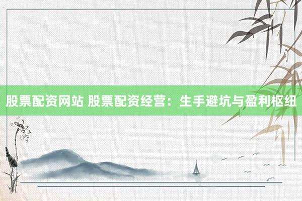 股票配资网站 股票配资经营：生手避坑与盈利枢纽