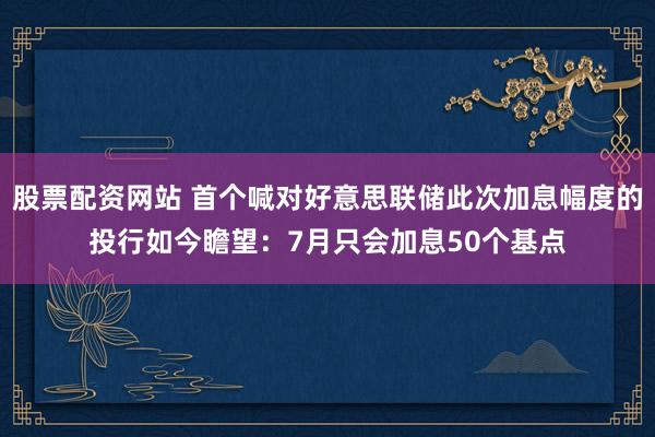 股票配资网站 首个喊对好意思联储此次加息幅度的投行如今瞻望：7月只会加息50个基点