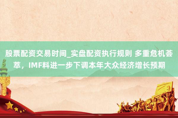 股票配资交易时间_实盘配资执行规则 多重危机荟萃，IMF料进一步下调本年大众经济增长预期