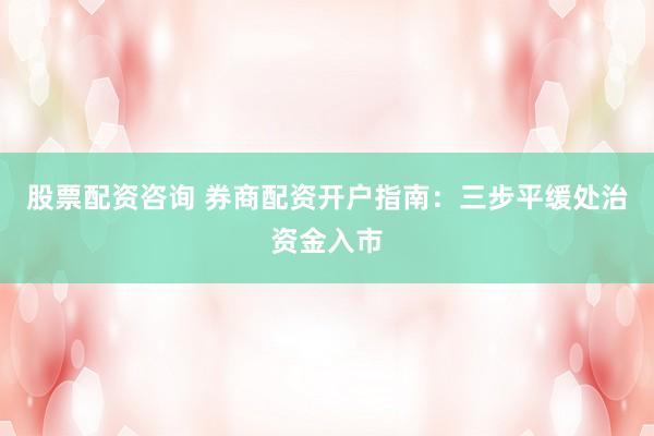 股票配资咨询 券商配资开户指南：三步平缓处治资金入市