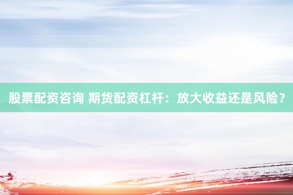 股票配资咨询 期货配资杠杆:放大收益还是风险?