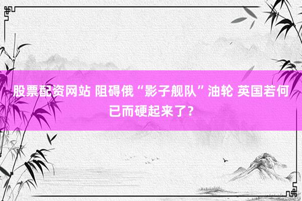 股票配资网站 阻碍俄“影子舰队”油轮 英国若何已而硬起来了？
