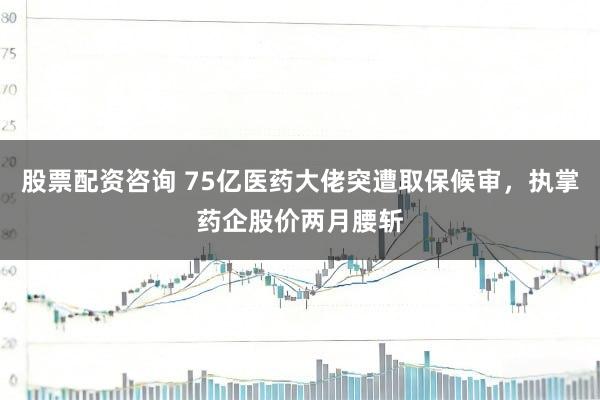股票配资咨询 75亿医药大佬突遭取保候审，执掌药企股价两月腰斩