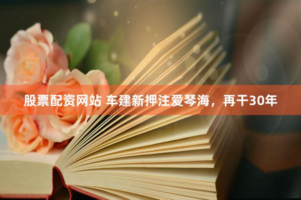 股票配资网站 车建新押注爱琴海，再干30年