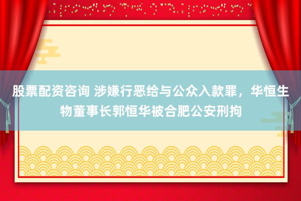 股票配资咨询 涉嫌行恶给与公众入款罪，华恒生物董事长郭恒华被合肥公安刑拘
