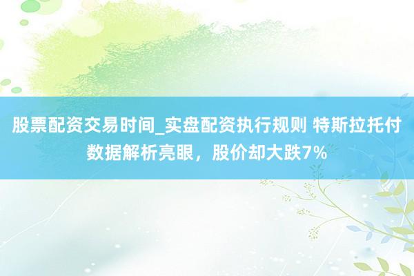 股票配资交易时间_实盘配资执行规则 特斯拉托付数据解析亮眼,股价却大跌7%