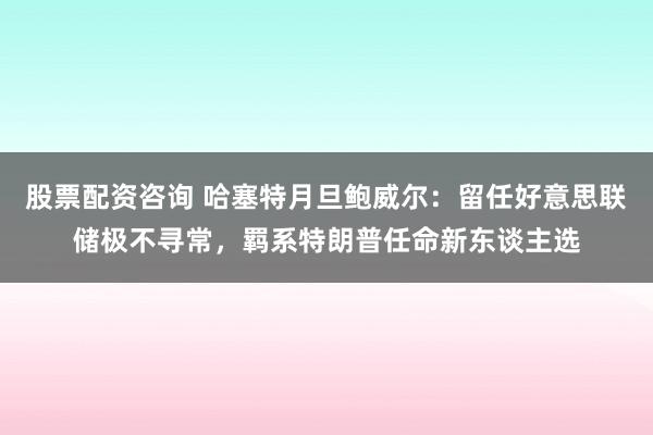 股票配资咨询 哈塞特月旦鲍威尔：留任好意思联储极不寻常，羁系特朗普任命新东谈主选