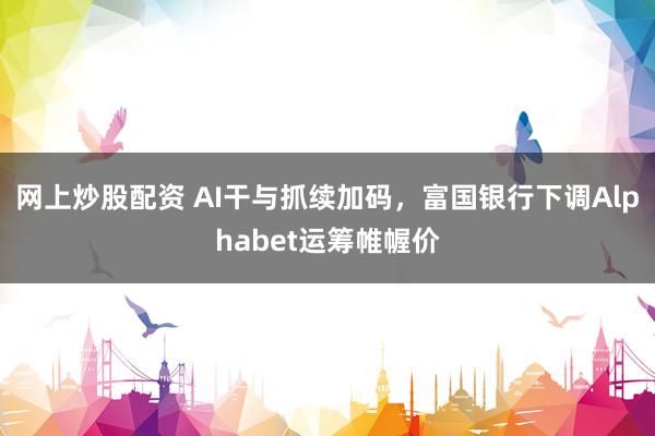 网上炒股配资 AI干与抓续加码，富国银行下调Alphabet运筹帷幄价