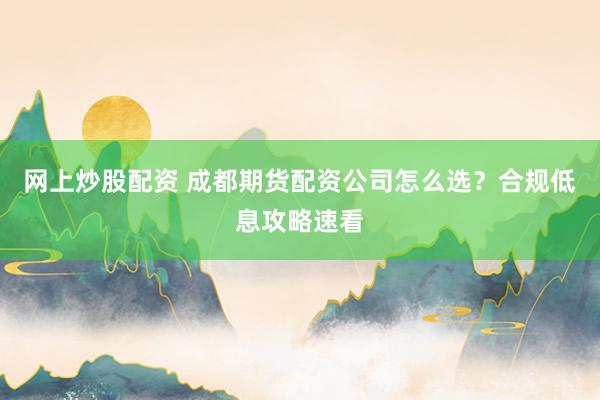 网上炒股配资 成都期货配资公司怎么选？合规低息攻略速看