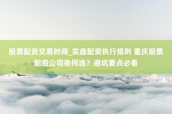 股票配资交易时间_实盘配资执行规则 重庆股票配资公司奈何选？避坑要点必看