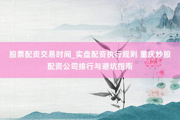 股票配资交易时间_实盘配资执行规则 重庆炒股配资公司排行与避坑指南