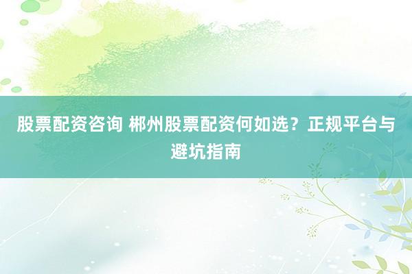 股票配资咨询 郴州股票配资何如选？正规平台与避坑指南
