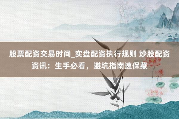 股票配资交易时间_实盘配资执行规则 炒股配资资讯：生手必看，避坑指南速保藏